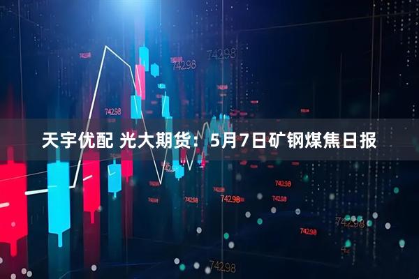 天宇优配 光大期货：5月7日矿钢煤焦日报