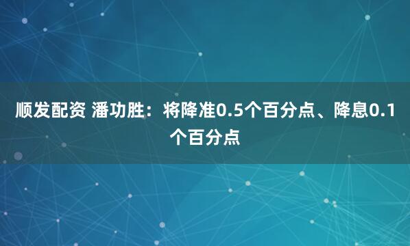 顺发配资 潘功胜：将降准0.5个百分点、降息0.1个百分点