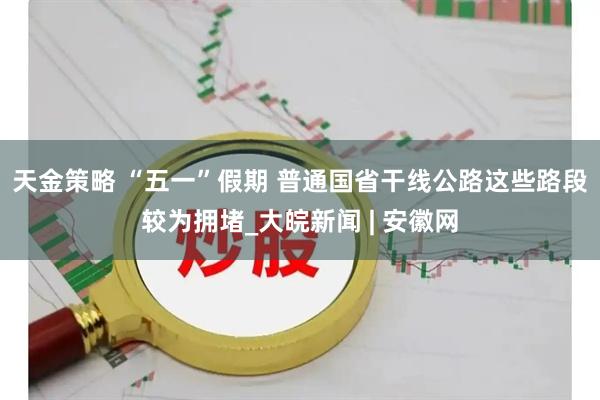 天金策略 “五一”假期 普通国省干线公路这些路段较为拥堵_大皖新闻 | 安徽网