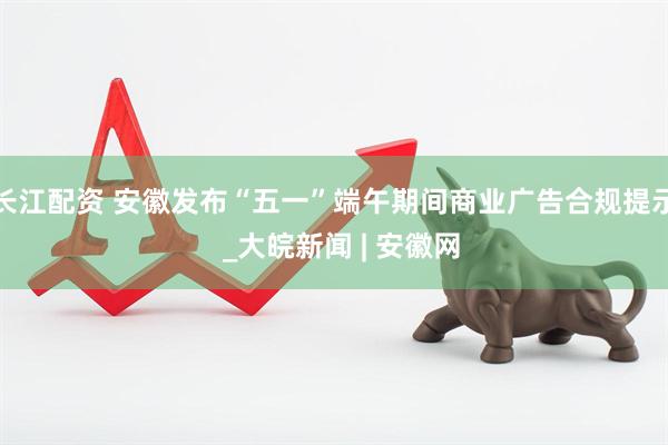 长江配资 安徽发布“五一”端午期间商业广告合规提示  _大皖新闻 | 安徽网