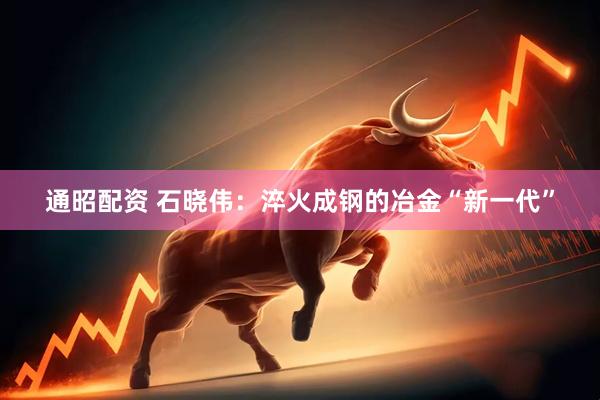 通昭配资 石晓伟：淬火成钢的冶金“新一代”