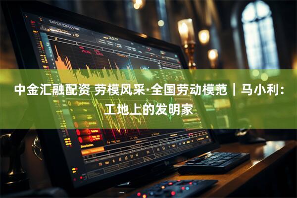 中金汇融配资 劳模风采·全国劳动模范｜马小利：工地上的发明家