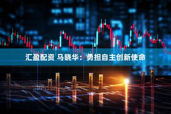 汇盈配资 马晓华：勇担自主创新使命