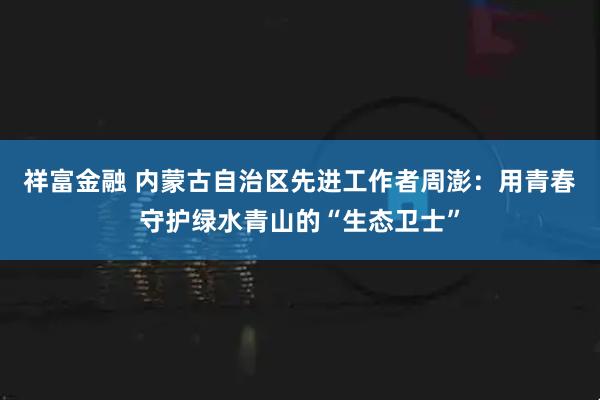 祥富金融 内蒙古自治区先进工作者周澎：用青春守护绿水青山的“生态卫士”