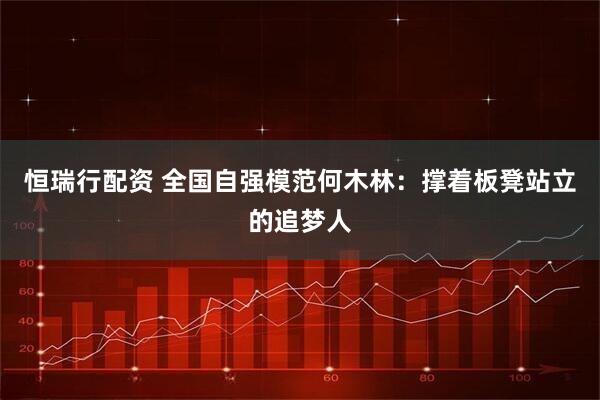 恒瑞行配资 全国自强模范何木林：撑着板凳站立的追梦人