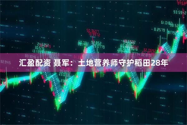 汇盈配资 聂军：土地营养师守护稻田28年