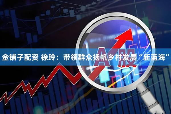 金铺子配资 徐玲：带领群众扬帆乡村发展“新蓝海”