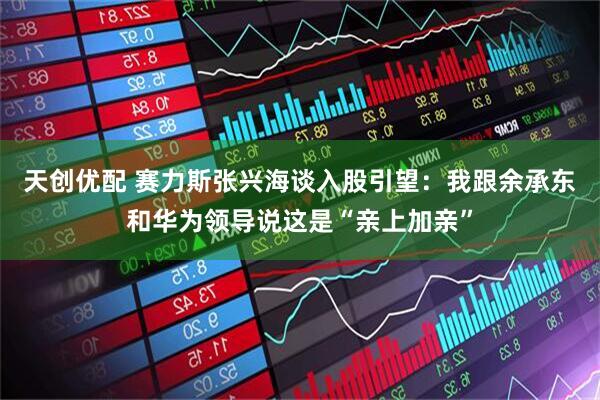 天创优配 赛力斯张兴海谈入股引望：我跟余承东和华为领导说这是“亲上加亲”