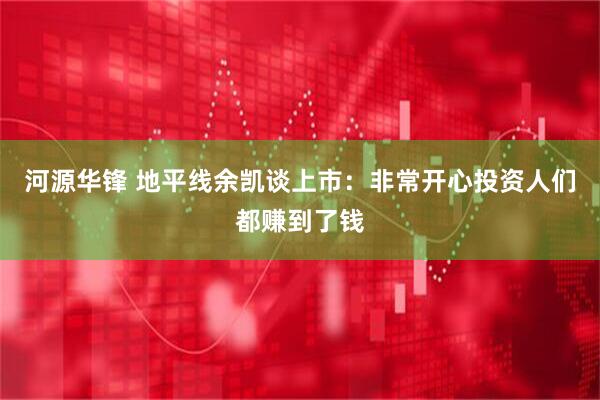河源华锋 地平线余凯谈上市：非常开心投资人们都赚到了钱