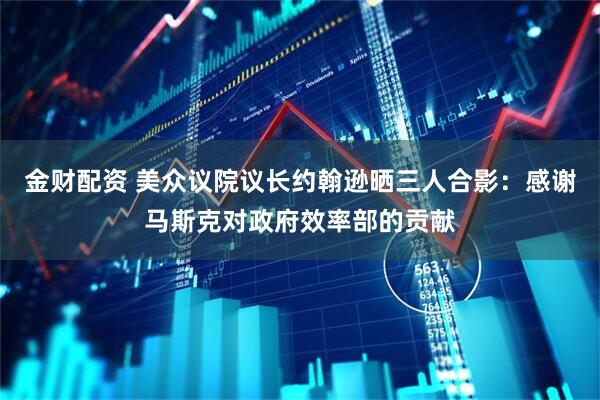 金财配资 美众议院议长约翰逊晒三人合影：感谢马斯克对政府效率部的贡献