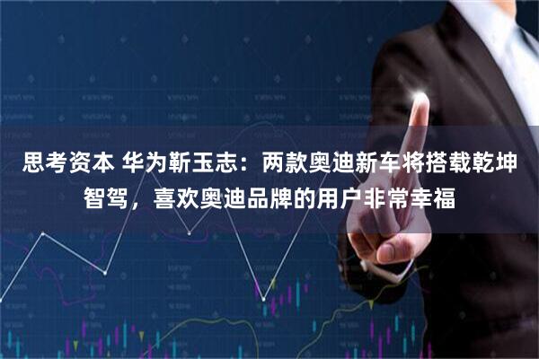 思考资本 华为靳玉志：两款奥迪新车将搭载乾坤智驾，喜欢奥迪品牌的用户非常幸福