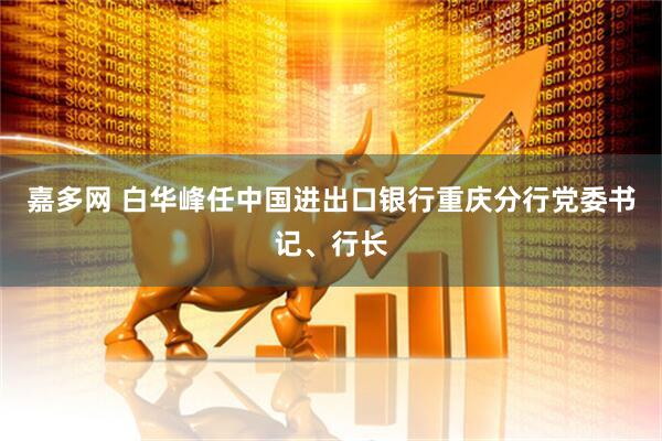 嘉多网 白华峰任中国进出口银行重庆分行党委书记、行长