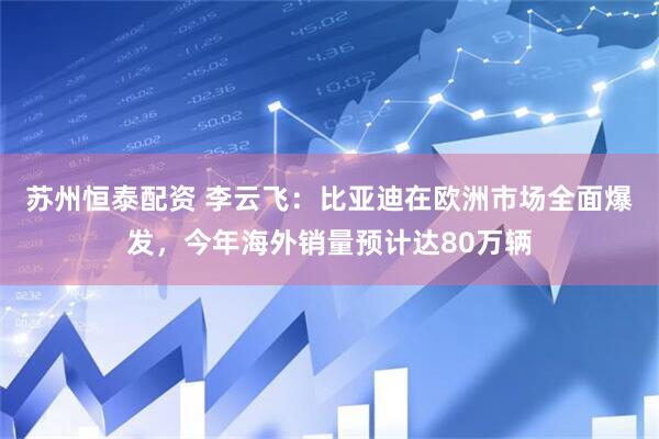 苏州恒泰配资 李云飞：比亚迪在欧洲市场全面爆发，今年海外销量预计达80万辆