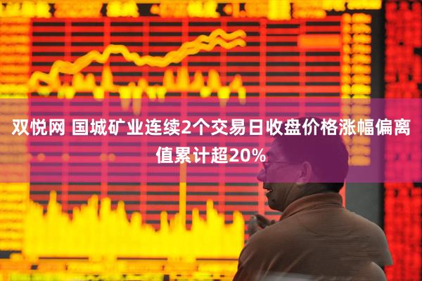 双悦网 国城矿业连续2个交易日收盘价格涨幅偏离值累计超20%