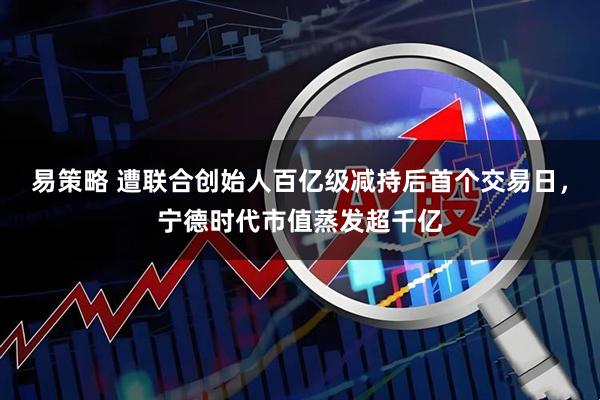 易策略 遭联合创始人百亿级减持后首个交易日，宁德时代市值蒸发超千亿