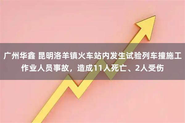 广州华鑫 昆明洛羊镇火车站内发生试验列车撞施工作业人员事故，造成11人死亡、2人受伤