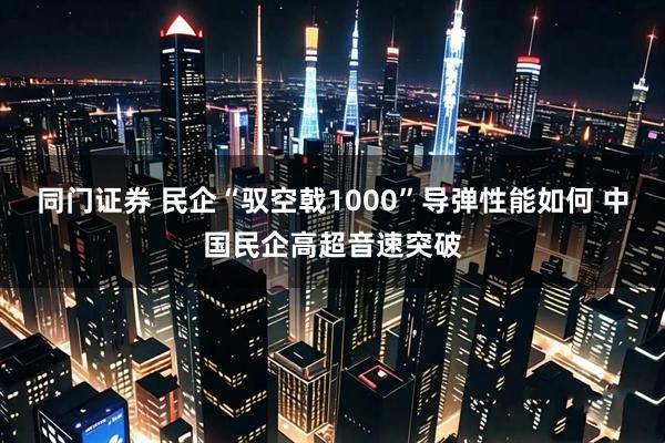 同门证券 民企“驭空戟1000”导弹性能如何 中国民企高超音速突破
