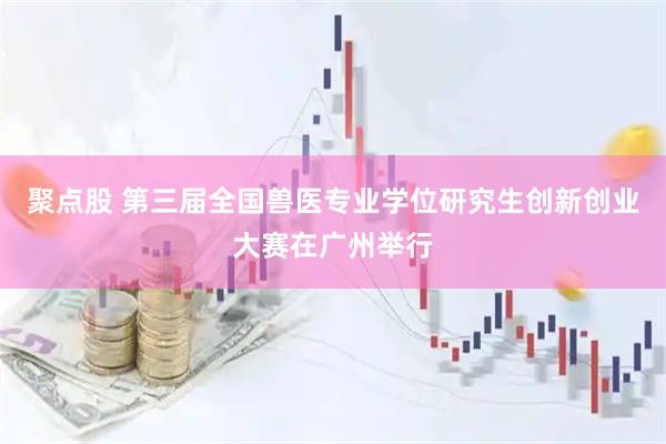 聚点股 第三届全国兽医专业学位研究生创新创业大赛在广州举行