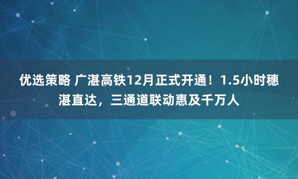 优选策略 广湛高铁12月正式开通！1.5小时穗湛直达，三通道联动惠及千万人