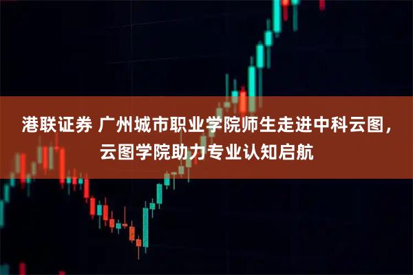 港联证券 广州城市职业学院师生走进中科云图，云图学院助力专业认知启航