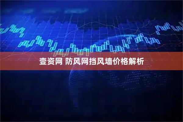 壹资网 防风网挡风墙价格解析