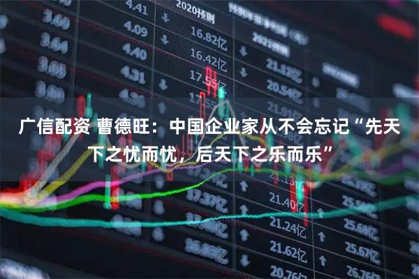 广信配资 曹德旺:中国企业家从不会忘记“先天下之忧而忧,后天下之乐而乐”