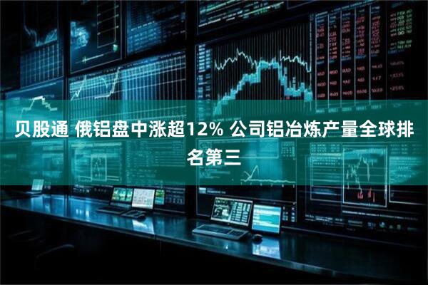贝股通 俄铝盘中涨超12% 公司铝冶炼产量全球排名第三