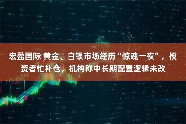宏盈国际 黄金、白银市场经历“惊魂一夜”,投资者忙补仓,机构称中长期配置逻辑未改