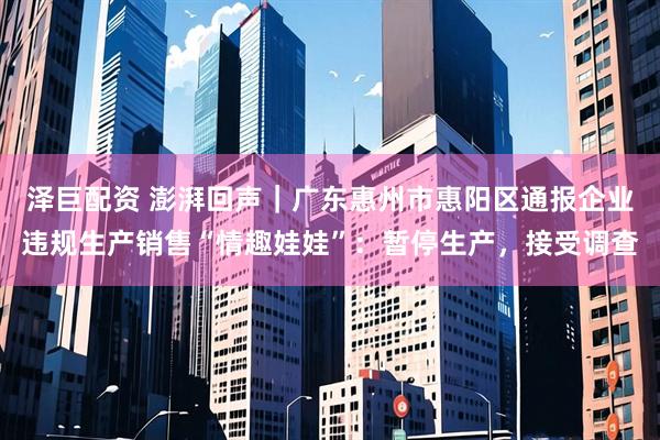 泽巨配资 澎湃回声｜广东惠州市惠阳区通报企业违规生产销售“情趣娃娃”：暂停生产，接受调查