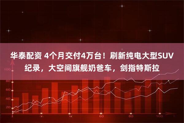 华泰配资 4个月交付4万台!刷新纯电大型SUV纪录,大空间旗舰奶爸车,剑指特斯拉