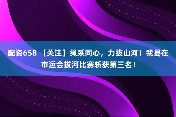 配资658 【关注】绳系同心,力拔山河!我县在市运会拔河比赛斩获第三名!