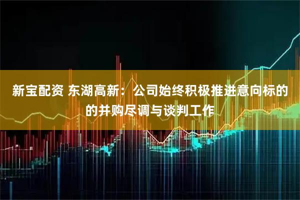新宝配资 东湖高新：公司始终积极推进意向标的的并购尽调与谈判工作