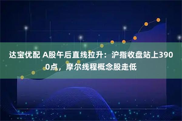 达宝优配 A股午后直线拉升：沪指收盘站上3900点，摩尔线程概念股走低