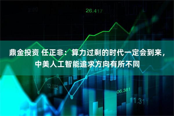 鼎金投资 任正非：算力过剩的时代一定会到来，中美人工智能追求方向有所不同