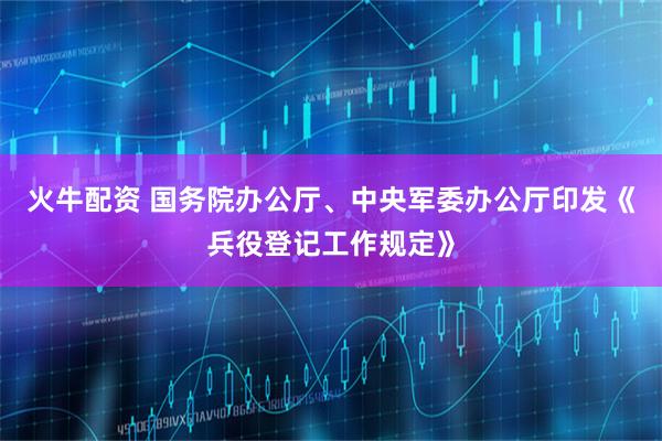 火牛配资 国务院办公厅、中央军委办公厅印发《兵役登记工作规定》