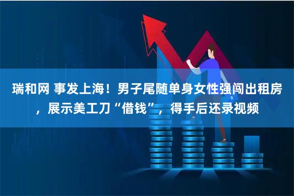 瑞和网 事发上海！男子尾随单身女性强闯出租房，展示美工刀“借钱”，得手后还录视频