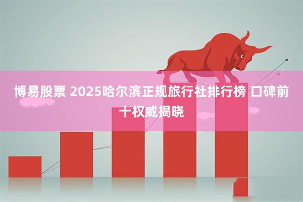博易股票 2025哈尔滨正规旅行社排行榜 口碑前十权威揭晓