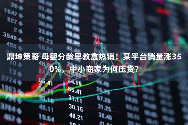 鼎坤策略 母婴分龄早教盒热销！某平台销量涨350%，中小商家为何压货？