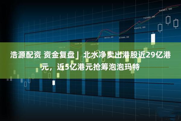 浩源配资 资金复盘 |  北水净卖出港股近29亿港元，近5亿港元抢筹泡泡玛特