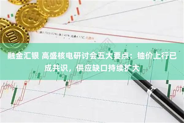 融金汇银 高盛核电研讨会五大要点：铀价上行已成共识，供应缺口持续扩大