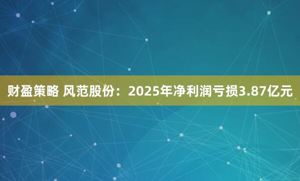 财盈策略 风范股份：2025年净利润亏损3.87亿元